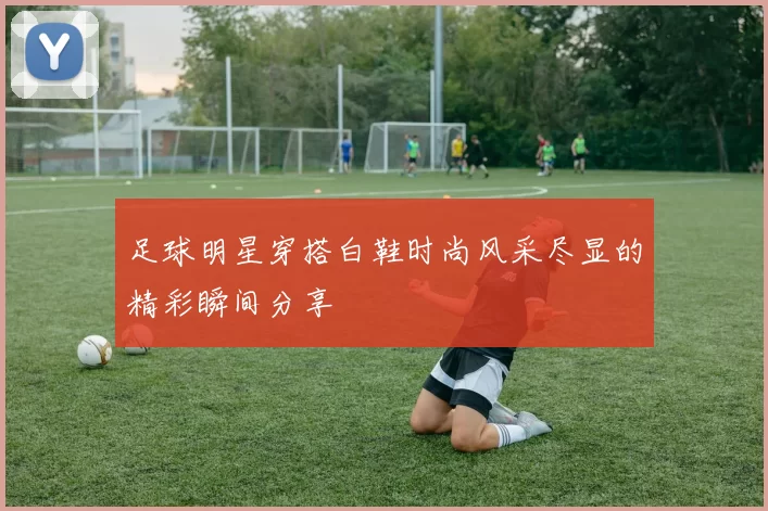 足球明星穿搭白鞋时尚风采尽显的精彩瞬间分享