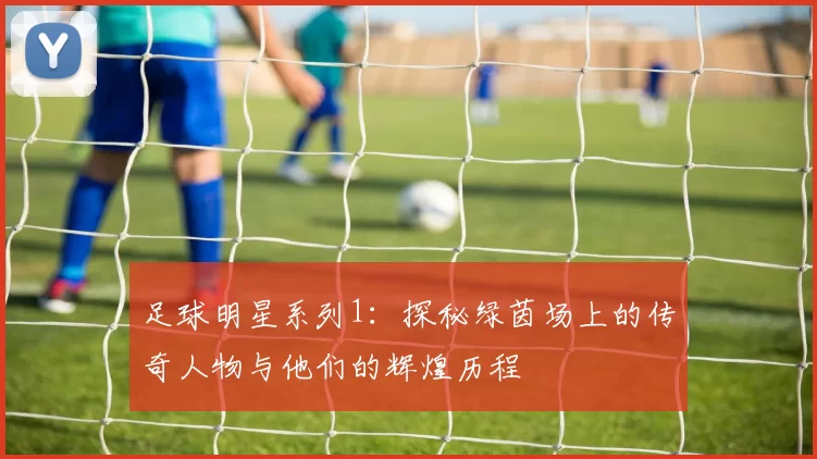 足球明星系列1：探秘绿茵场上的传奇人物与他们的辉煌历程