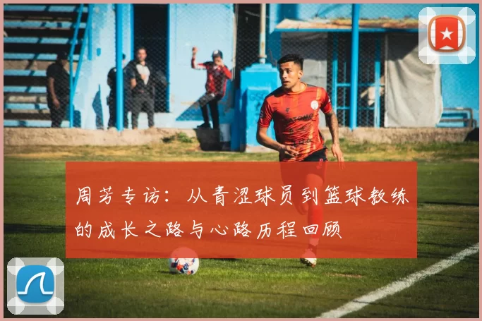 周芳专访：从青涩球员到篮球教练的成长之路与心路历程回顾