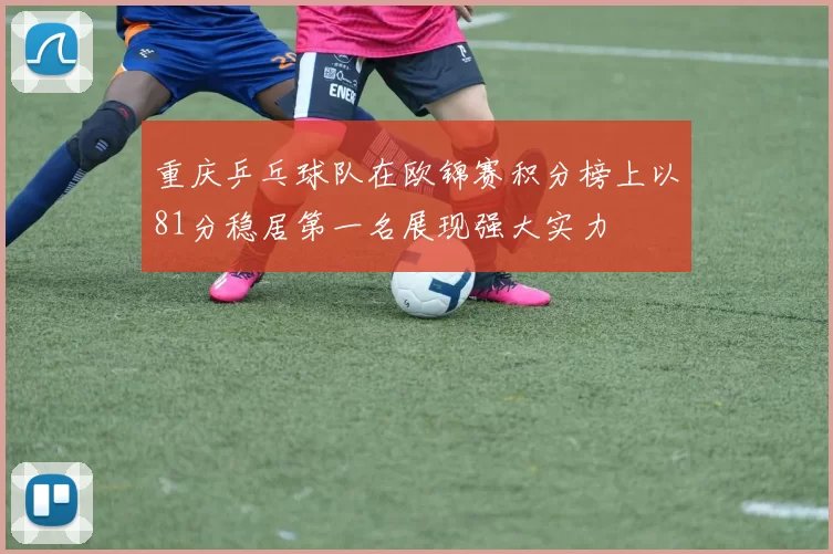重庆乒乓球队在欧锦赛积分榜上以81分稳居第一名展现强大实力
