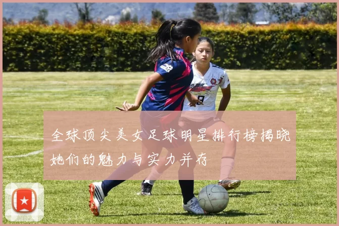 全球顶尖美女足球明星排行榜揭晓她们的魅力与实力并存
