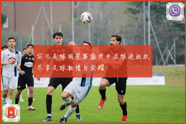 实况足球明星赛盛典开启球迷狂欢尽享足球激情与荣耀