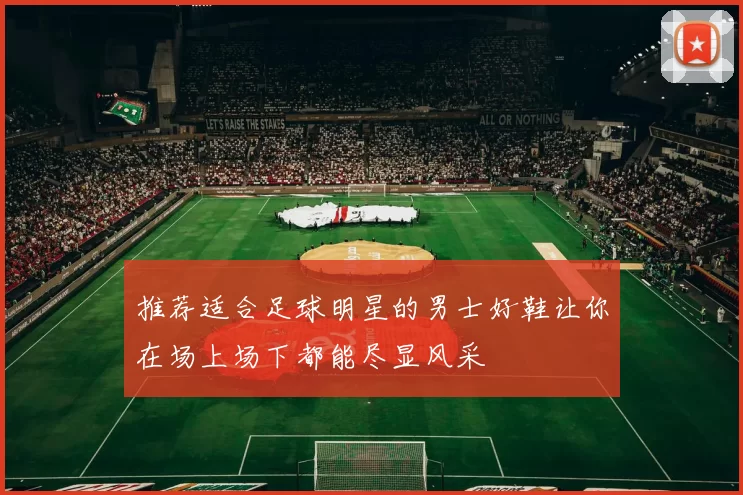 推荐适合足球明星的男士好鞋让你在场上场下都能尽显风采