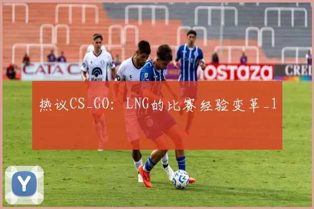 热议CS_GO：LNG的比赛经验变革_1