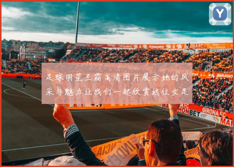 足球明星王霜高清图片展示她的风采与魅力让我们一起欣赏这位女足传奇的精彩瞬间